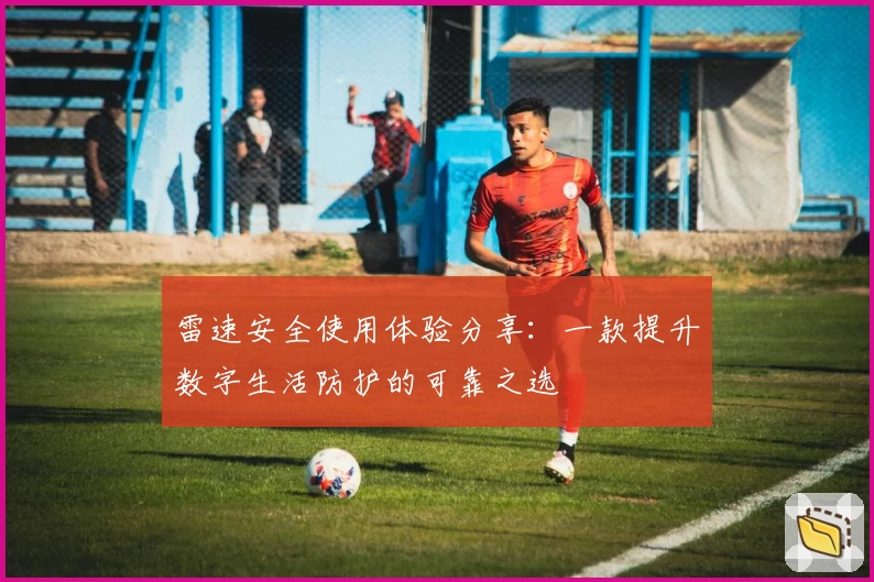 雷速安全使用体验分享：一款提升数字生活防护的可靠之选