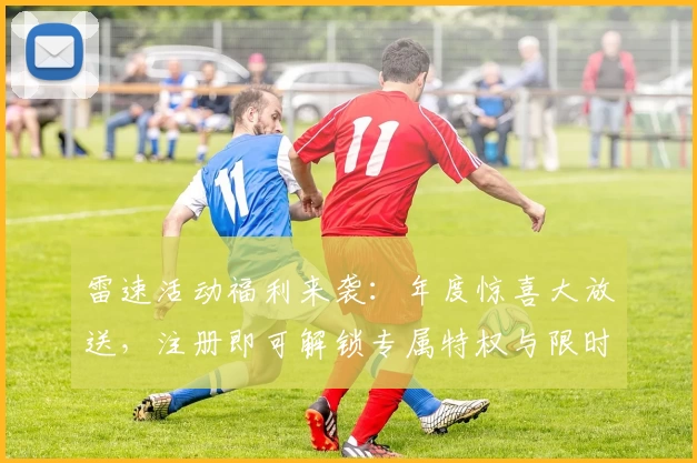 雷速活动福利来袭：年度惊喜大放送，注册即可解锁专属特权与限时好礼