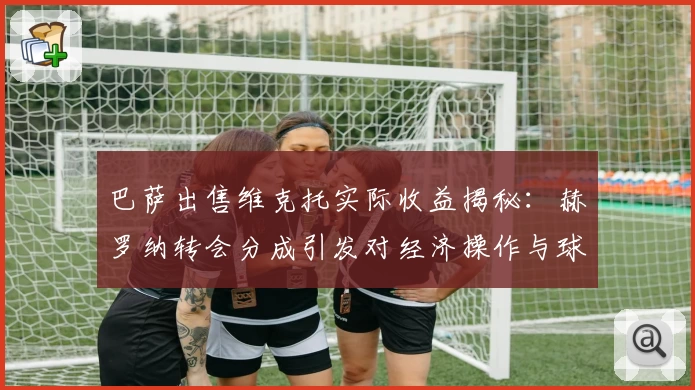 巴萨出售维克托实际收益揭秘：赫罗纳转会分成引发对经济操作与球员价值的思考