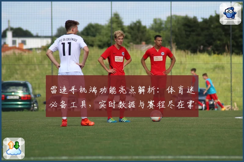 雷速手机端功能亮点解析：体育迷必备工具，实时数据与赛程尽在掌握