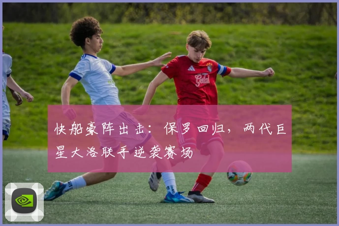 快船豪阵出击:保罗回归,两代巨星大洛联手逆袭赛场