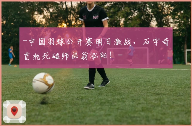 -中国羽球公开赛明日激战，石宇奇首轮死磕师弟翁泓阳！-