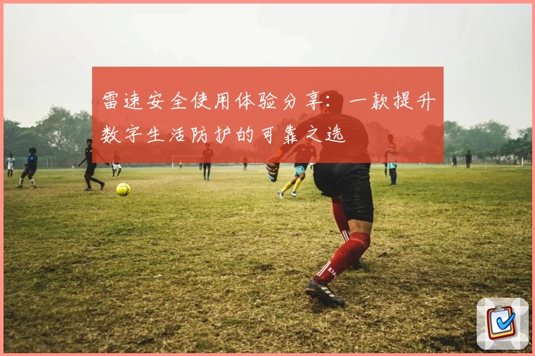 雷速安全使用体验分享：一款提升数字生活防护的可靠之选