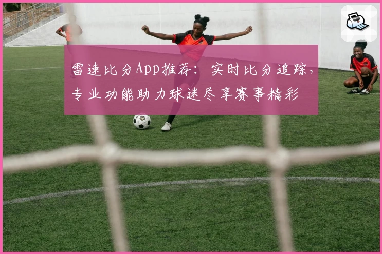 雷速比分App推荐：实时比分追踪，专业功能助力球迷尽享赛事精彩