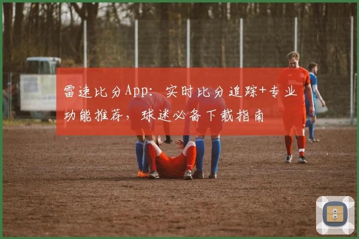 雷速比分App:实时比分追踪+专业功能推荐,球迷必备下载指南